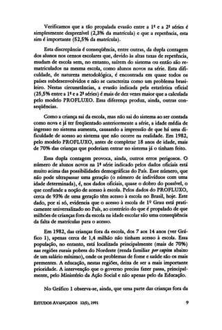 Verificamos que a tão propalada evasão entre a 1ª e a 2ª séries é
simplesmente desprezível (2,3% da matrícula) e que a repetência, esta
sim é importante (52,5% da matrícula).
Esta discrepância é conseqüência, entre outras, da dupla contagem
dos alunos nos censos escolares que, devido às altas taxas de repetência,
mudam de escola sem, no entanto, saírem do sistema ou então são re-
matriculados na mesma escola, como alunos novos na série. Esta difi-
culdade, de natureza metodológica, é encontrada em quase todos os
países subdesenvolvidos e não se caracteriza como um problema brasi-
leiro. Nestas circunstâncias, a evasão indicada pela estatística oficial
(25,5% entre a lª e a 2ª séries) é maisde dezvezes maior que acalculada
pelo modelo PROFLUXO. Essa diferença produz, ainda, outras con-
seqüências.
Como a criança sai da escola, mas não sai do sistema ao ser contada
como nova e já ter freqüentado anteriormente a série, a idade média de
ingresso no sistema aumenta, causando a impressão de que há uma di-
ficuldade de acesso ao sistema que não ocorre na realidade. Em 1982,
pelo modelo PROFLUXO, antes de completar 18 anos de idade, mais
de 70% das criançasque poderiam entrar no sistema já o tinham feito.
Essa dupla contagem provoca, ainda, outros erros perigosos. O
número de alunos novos na 1ª série indicado pelos dados oficiais está
muito acima das possibilidades demográficas do País. Esse número, que
não pode ultrapassar uma geração (o número de indivíduos com uma
idade determinada), é, nos dados oficiais, quase o dobro do possível, o
que confunde a noção de acesso à escola. Pelos dados do PROFLUXO,
cerca de 93% de uma geração têm acesso à escola no Brasil, hoje. Este
dado, por si só, evidencia que o acesso à escola de lº Grau está prati-
camente universalizadono País, ao contrário do que é propalado de que
milhões de criançasfora da escola na idade escolar são uma conseqüência
da falta de matrículas para o acesso.
Em 1982, das crianças fora da escola, dos 7 aos 14 anos (ver Grá-
fico 1), apenas cerca de 1,4 milhão não tinham acesso à escola. Essa
população, no entanto, está localizada principalmente (mais de 70%)
nas regiões rurais pobres do Nordeste (renda familiar per capita, abaixo
de um salário mínimo), onde os problemas de fome e saúde são os mais
prementes. A educação, nestas regiões, deixa de ser a mais importante
prioridade. A intervenção que o governo precisa fazer passa,principal-
mente, pelo Ministério da Ação Social e não apenas pelo da Educação.
No Gráfico l observa-se, ainda, que uma parte das crianças fora da
 