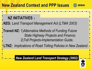 NZ INITIATIVES :
New Zealand Context and PPP Issues
NZG: Land Transport Management Act (LTMA 2003)
Transit NZ: 1)Alternative Methods of Funding Future
State Highway Projects and Finance;
2)Toll Projects-Implementation Guide.
LTNZ: Implications of Road Tolling Policies in New Zealand.
New Zealand Land Transport Strategy (2002)
 