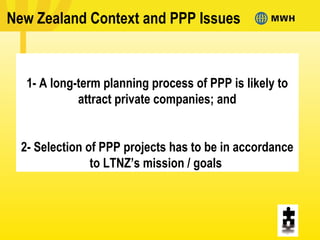 New Zealand Context and PPP Issues
1- A long-term planning process of PPP is likely to
attract private companies; and
2- Selection of PPP projects has to be in accordance
to LTNZ’s mission / goals
 
