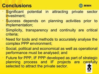 Conclusions
• Significant potential in attracting private sector
investment;
• Success depends on planning activities prior to
implementation;
• Simplicity, transparency and continuity are critical
criteria;
• Need for tools and methods to accurately analyse the
complex PPP environment;
• Social, political and economical as well as operational
performance must be analysed; and
• Future for PPP, IF PPP developed as part of strategic
planning process and IF projects are carefully
selected to attract the private sector.
 