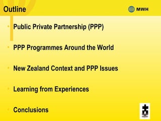 Outline
• Public Private Partnership (PPP)
• PPP Programmes Around the World
• New Zealand Context and PPP Issues
• Learning from Experiences
• Conclusions
 