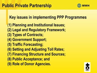 (1) Planning and Institutional Issues;
(2) Legal and Regulatory Framework;
(3) Types of Contracts;
(4) Government Support;
(5) Traffic Forecasting;
(6) Setting and Adjusting Toll Rates;
(7) Financing Structure and Sources;
(8) Public Acceptance; and
(9) Role of Donor Agencies.
Key issues in implementing PPP Programmes
Public Private Partnership
 