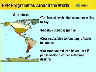 PPP Programmes Around the World
Americas
•Toll fees at levels that users are willing
to pay;
•Negative public response;
•Cross-subsidies to fund unprofitable
toll roads;
•Construction risk can be reduced if
public sector provides reference
designs
 