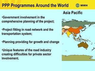 PPP Programmes Around the World
Asia Pacific
•Government involvement in the
comprehensive planning of the project;
•Project fitting in road network and the
transportation system;
•Planning providing for growth and change
•Unique features of the road industry
creating difficulties for private sector
involvement.
 