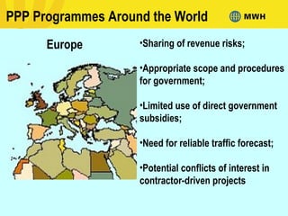 PPP Programmes Around the World
Europe •Sharing of revenue risks;
•Appropriate scope and procedures
for government;
•Limited use of direct government
subsidies;
•Need for reliable traffic forecast;
•Potential conflicts of interest in
contractor-driven projects
 