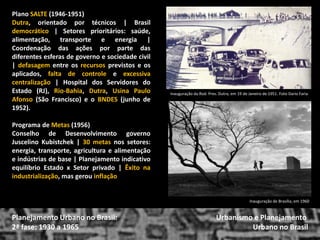 Plano SALTE (1946-1951) 
Dutra, orientado por técnicos | Brasil democrático | Setores prioritários: saúde, alimentação, transporte e energia | Coordenação das ações por parte das diferentes esferas de governo e sociedade civil | defasagem entre os recursos previstos e os aplicados, falta de controle e excessiva centralização | Hospital dos Servidores do Estado (RJ), Rio-Bahia, Dutra, Usina Paulo Afonso (São Francisco) e o BNDES (junho de 1952). 
Programa de Metas (1956) 
Conselho de Desenvolvimento governo Juscelino Kubistchek | 30 metas nos setores: energia, transporte, agricultura e alimentação e indústrias de base | Planejamento indicativo equilíbrio Estado x Setor privado | Êxito na industrialização, mas gerou inflação 
Urbanismo e Planejamento 
Urbano no Brasil 
Planejamento Urbano no Brasil: 2ª fase: 1930 a 1965 
Inauguração de Brasília, em 1960 
Inauguração da Rod. Pres. Dutra, em 19 de Janeiro de 1951. Foto Dario Faria  