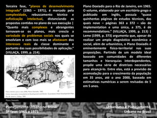 Plano Doxiadis para o Rio de Janeiro, em 1965. O volume, elaborado por um escritório grego e publicado em inglês, possuía “quase quinhentas páginas de estudos técnicos, das quais nove – páginas 363 a 372 – são de implementation e uma única, a 375, é de recommendations.” (VILLAÇA, 1999, p. 213) | Leme (1999, p. 373) argumenta que, apesar de realizar um amplo diagnóstico econômico e social, além de urbanístico, o Plano Doxiadis é eminentemente físico-territorial nas suas proposições. Partindo de um modelo ideal baseado em comunidades de diferentes tamanhos e hierarquias interdependentes, propõe uma série de diretrizes necessárias para alcançá-lo. Entre elas, está a previsão de acomodação para o crescimento da população em 35 anos, até o ano 2000, baseada em estimativas numéricas a serem revisadas de 5 em 5 anos. 
Urbanismo e Planejamento 
Urbano no Brasil 
Planejamento Urbano no Brasil: 3ª fase: 1965 a 1971 
Plano Doxiadis 
Terceira fase, “planos de desenvolvimento integrado” (1965 – 1971), é marcado pela complexidade, rebuscamento técnico e sofisticação intelectual, distanciando as propostas contidas no plano de sua execução | 
“Quanto mais complexos e abrangentes tornavam-se os planos, mais crescia a variedade de problemas sociais nos quais se envolviam e com isso mais se afastavam dos interesses reais da classe dominante e portanto das suas possibilidades de aplicação.” (VILLAÇA, 1999, p. 214).  