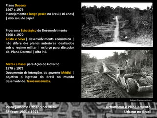 Plano Decenal 
1967 a 1976 
Planejamento a longo prazo no Brasil (10 anos) | não saiu do papel. 
Programa Estratégico do Desenvolvimento 
1968 a 1970 
Costa e Silva | desenvolvimento econômico | não difere dos planos anteriores idealizados sob o regime militar | esforço para dissociar do Plano Decenal | Alta PIB. 
Metas e Bases para Ação do Governo 
1970 a 1972 
Documento de intenções do governo Médici | objetivo o ingresso do Brasil no mundo desenvolvido. Transamazônica. 
Urbanismo e Planejamento 
Urbano no Brasil 
Planejamento Urbano no Brasil: 3ª fase: 1965 a 1971 
Rodovia Transamazônica  