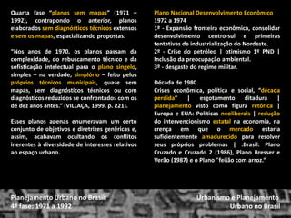 Quarta fase “planos sem mapas” (1971 – 1992), contrapondo o anterior, planos elaborados sem diagnósticos técnicos extensos e sem os mapas, espacializando propostas. 
“Nos anos de 1970, os planos passam da complexidade, do rebuscamento técnico e da sofisticação intelectual para o plano singelo, simples – na verdade, simplório – feito pelos próprios técnicos municipais, quase sem mapas, sem diagnósticos técnicos ou com diagnósticos reduzidos se confrontados com os de dez anos antes.” (VILLAÇA, 1999, p. 221). 
Esses planos apenas enumeravam um certo conjunto de objetivos e diretrizes genéricas e, assim, acabavam ocultando os conflitos inerentes à diversidade de interesses relativos ao espaço urbano. 
Urbanismo e Planejamento 
Urbano no Brasil 
Planejamento Urbano no Brasil: 4ª fase: 1971 a 1992 
Plano Nacional Desenvolvimento Econômico 
1972 a 1974 
1º - Expansão fronteira econômica, consolidar desenvolvimento centro-sul e primeiras tentativas de industrialização do Nordeste. 
2º - Crise do petróleo | otimismo 1º PND | Inclusão da preocupação ambiental. 
3º - desgaste do regime militar. 
Década de 1980 
Crises econômica, política e social, “década perdida“ | esgotamento ditadura | planejamento visto como figura retórica | Europa e EUA: Políticas neoliberais | redução do intervencionismo estatal na economia, na crença em que o mercado estaria suficientemente amadurecido para resolver seus próprios problemas | .Brasil: Plano Cruzado e Cruzado 2 (1986), Plano Bresser e Verão (1987) e o Plano "feijão com arroz.“  
