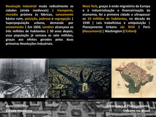 Urbanismo e Planejamento 
Urbano no Brasil 
Antecedentes: 
cidade moderna 
Nova York, graças à onda migratória da Europa e à industrialização e financeirização da economia, foi a primeira cidade a ultrapassar os 10 milhões de habitantes, na década de 1930 | Leis trabalhistas e antipoluição | Planejamento Urbano séc XVIII | Paris (Haussmann) | Washington (L’Enfant) 
Revolução Industrial muda radicalmente as cidades (ainda medievais) | transporte, moradia próxima às fábricas, saneamento básico ruim, poluição, pobreza e segregação | Superpopulação urbana, demanda por zoneamento | Em 1850, Londres alcançava os três milhões de habitantes | 50 anos depois, essa população já somava os sete milhões, graças aos efeitos gerados pelas duas primeiras Revoluções Industriais. 
Londres em 1850, Paris do Plano Haussmann e planta de Washington DC.  