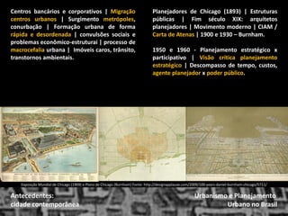 Urbanismo e Planejamento 
Urbano no Brasil 
Antecedentes: 
cidade contemporânea 
Centros bancários e corporativos | Migração centros urbanos | Surgimento metrópoles, conurbação | Formação urbana de forma rápida e desordenada | convulsões sociais e problemas econômico-estruturai | processo de macrocefalia urbana | Imóveis caros, trânsito, transtornos ambientais. 
Planejadores de Chicago (1893) | Estruturas públicas | Fim século XIX: arquitetos planejadores | Movimento moderno | CIAM / Carta de Atenas | 1900 e 1930 – Burnham. 
1950 e 1960 - Planejamento estratégico x participativo | Visão crítica planejamento estratégico | Descompasso de tempo, custos, agente planejador x poder público. 
Exposição Mundial de Chicago (1909) e Plano de Chicago (Burnham) Fonte: http://designapplause.com/2009/100-years-daniel-burnham-chicago/5711/  