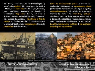 Urbanismo e Planejamento 
Urbano no Brasil 
Processo de urbanização no Brasil 
Falta de planejamento prévio e crescimento acelerado: problemas de saneamento básico (tratamento de distribuição de água e esgoto), congestionamento (prioridade ao transporte individual), falta de moradias, poluição ambiental, falta de áreas verdes (como praças e bosques), indústrias e residências na mesma área (problemas ambientais e de saúde), barulho, insegurança, violência | má qualidade de vida para a sociedade. 
No Brasil, processos de metropolização | Metrópoles Globais: São Paulo e Rio de Janeiro | Metrópoles Nacionais: Porto Alegre, Curitiba, Belo Horizonte, Fortaleza e Brasília | Metrópoles Regionais: Belém, Manaus e Goiânia. Mesmo no próprio estado: Dourados, Três Lagoas, Corumbá... | São Paulo e Rio de Janeiro, ao final do século XX, transformaram- se em metrópoles, hoje megacidades (mais de 10 milhões de habitantes). 
Chegada de navio com Imigrantes, Moro carioca e favela em São Paulo  