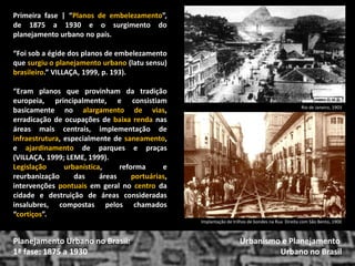 Primeira fase | “Planos de embelezamento”, de 1875 a 1930 e o surgimento do planejamento urbano no país. 
“Foi sob a égide dos planos de embelezamento que surgiu o planejamento urbano (latu sensu) brasileiro.” VILLAÇA, 1999, p. 193). 
“Eram planos que provinham da tradição europeia, principalmente, e consistiam basicamente no alargamento de vias, erradicação de ocupações de baixa renda nas áreas mais centrais, implementação de infraestrutura, especialmente de saneamento, e ajardinamento de parques e praças (VILLAÇA, 1999; LEME, 1999). 
Legislação urbanística, reforma e reurbanização das áreas portuárias, intervenções pontuais em geral no centro da cidade e destruição de áreas consideradas insalubres, compostas pelos chamados “cortiços”. 
Urbanismo e Planejamento 
Urbano no Brasil 
Planejamento Urbano no Brasil: 
1ª fase: 1875 a 1930 
Rio de Janeiro, 1903 
Implantação de trilhos de bondes na Rua Direita com São Bento, 1900  