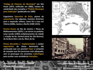 “Código de Posturas do Município” em São Paulo (1875, retificado em 1886), tratava de salubridade das moradias e “Padrão Municipal para Habitação” (publicado em 1889) 
Engenheiro Saturnino de Brito, planos de saneamento. Em algumas, incluíam diretrizes para a expansão urbana, como foi o caso em Vitória (1896), Santos e Recife (1909-1915). 
Pereira Passos no Rio de Janeiro | Plano de Melhoramentos (1875) | ao tornar-se prefeito, nova versão (1903) embelezamento da cidade | criação da Av. Central (atual Av. Rio Branco), da Av.Beira Mar e da Av. Mem de Sá. 
Planos discutidos e implementados | caráter hegemônico da classe dominante tão acentuado que era possível impor o conjunto de soluções que lhe parecesse mais adequado, sem se preocupar em encontrar subterfúgios para ocultar suas verdadeiras intenções. 
Urbanismo e Planejamento 
Urbano no Brasil 
Planejamento Urbano no Brasil: 
1ª fase: 1875 a 1930 
Santos, 1909 
Rio de Janeiro, 1910  