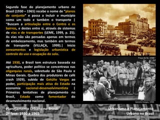 Segunda fase do planejamento urbano no Brasil (1930 – 1965) recebe o nome de “planos de conjunto” e passa a incluir o município como um todo e também o transporte | “Buscam a articulação entre o Centro e os bairros, e destes entre si, através de sistemas de vias e de transportes (LEME, 1999, p. 25). As vias não são pensadas apenas em termos de embelezamento, mas também em termos de transporte (VILLAÇA, 1999).| Início zoneamentos e legislação urbanística de controle do uso e ocupação do solo. 
Até 1930, o Brasil tem estrutura baseada na agricultura, poder político se concentrava nas oligarquias rurais, sobretudo de São Paulo e Minas Gerais. Quebra dos produtores de café crash 1929), subida de Getúlio Vargas ao poder, participação mais ativa do Estado na economia nacional-desenvolvimentista | Primeiras tentativas de planejamento no Brasil, Estado como fomentador do desenvolvimento nacional. 
Urbanismo e Planejamento 
Urbano no Brasil 
Planejamento Urbano no Brasil: 2ª fase: 1930 a 1965 
Praça da Sé, 1930 
Getúlio Vargas, 1930  