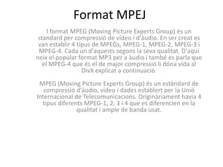 Format MPEJ
     l format MPEG (Moving Picture Experts Group) és un
 standard per compressió de vídeo i d'àudio. En ser creat es
 van establir 4 tipus de MPEGs, MPEG-1, MPEG-2, MPEG-3 i
 MPEG-4. Cada un d'aquests segons la seva qualitat. D'aquí
neix el popular format MP3 per a àudio i també es parla que
   el MPEG-4 que és el de major compressió li dóna vida al
                  DivX explicat a continuació.
 MPEG (Moving Picture Experts Group) és un estàndard de
   compressió d'àudio, vídeo i dades establert per la Unió
Internacional de Telecomunicacions. Originàriament havia 4
  tipus diferents MPEG-1, 2, 3 i 4 que es diferencien en la
               qualitat i ample de banda usat.
 