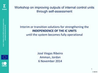 © OECD 
A joint initiative of the OECD and the European Union, principally financed by the EU 
Σ SIGMA 
Workshop on improving outputs of internal control units through self-assessment Interim or transition solutions for strengthening the INDEPENDENCE OF THE IC UNITS until the system becomes fully operational 
José Viegas Ribeiro 
Amman, Jordan 
6 November 2014 
1  