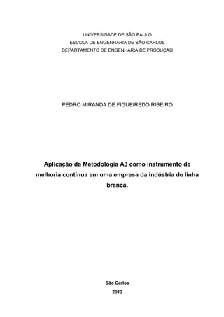 UNIVERSIDADE DE SÃO PAULO
ESCOLA DE ENGENHARIA DE SÃO CARLOS
DEPARTAMENTO DE ENGENHARIA DE PRODUÇÃO
PEDRO MIRANDA DE FIGUEIREDO RIBEIRO
Aplicação da Metodologia A3 como instrumento de
melhoria contínua em uma empresa da indústria de linha
branca.
São Carlos
2012
 