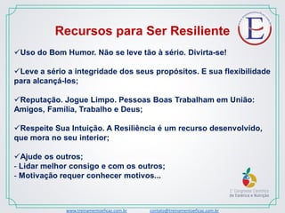 www.treinamentoeficaz.com.br contato@treinamentoeficaz.com.br
Recursos para Ser Resiliente
Uso do Bom Humor. Não se leve tão à sério. Divirta-se!
Leve a sério a integridade dos seus propósitos. E sua flexibilidade
para alcançá-los;
Reputação. Jogue Limpo. Pessoas Boas Trabalham em União:
Amigos, Família, Trabalho e Deus;
Respeite Sua Intuição. A Resiliência é um recurso desenvolvido,
que mora no seu interior;
Ajude os outros;
- Lidar melhor consigo e com os outros;
- Motivação requer conhecer motivos...
 