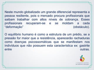 Neste mundo globalizado um grande diferencial representa a
pessoa resiliente, pois o mercado procura profissionais que
saibam trabalhar com altos níveis de cobrança. Esses
profissionais recuperam-se e se moldam a cada
“deformação” (obstáculo).
O equilíbrio humano é como a estrutura de um prédio, se a
pressão for maior que a resistência, aparecerão rachaduras
como doenças psicossomáticas que se manifestam nos
indivíduos que não possuem esta característica ex: gastrite
entre outras.
 