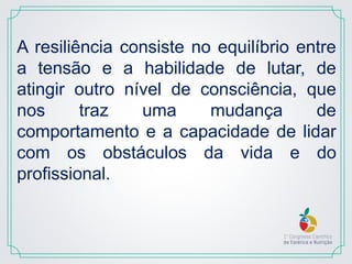 A resiliência consiste no equilíbrio entre
a tensão e a habilidade de lutar, de
atingir outro nível de consciência, que
nos traz uma mudança de
comportamento e a capacidade de lidar
com os obstáculos da vida e do
profissional.
 