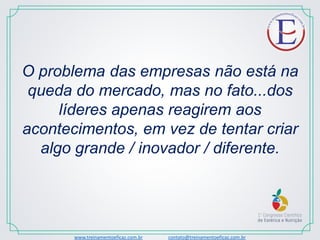 www.treinamentoeficaz.com.br contato@treinamentoeficaz.com.br
O problema das empresas não está na
queda do mercado, mas no fato...dos
líderes apenas reagirem aos
acontecimentos, em vez de tentar criar
algo grande / inovador / diferente.
 