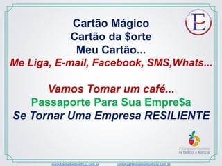 Cartão Mágico
Cartão da $orte
Meu Cartão...
Me Liga, E-mail, Facebook, SMS,Whats...
Vamos Tomar um café...
Passaporte Para Sua Empre$a
Se Tornar Uma Empresa RESILIENTE
www.treinamentoeficaz.com.br contato@treinamentoeficaz.com.br
 
