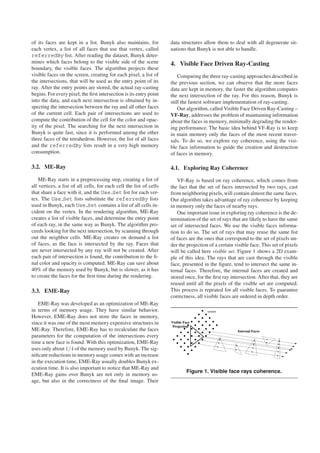 of its faces are kept in a list. Bunyk also maintains, for           data structures allow them to deal with all degenerate sit-
each vertex, a list of all faces that use that vertex, called        uations that Bunyk is not able to handle.
referredBy list. After reading the dataset, Bunyk deter-
mines which faces belong to the visible side of the scene            4. Visible Face Driven Ray-Casting
boundary, the visible faces. The algorithm projects these
visible faces on the screen, creating for each pixel, a list of          Comparing the three ray-casting approaches described in
the intersections, that will be used as the entry point of its       the previous section, we can observe that the more faces
ray. After the entry points are stored, the actual ray-casting       data are kept in memory, the faster the algorithm computes
begins. For every pixel, the ﬁrst intersection is its entry point    the next intersection of the ray. For this reason, Bunyk is
into the data, and each next intersection is obtained by in-         still the fastest software implementation of ray-casting.
specting the intersection between the ray and all other faces            Our algorithm, called Visible Face Driven Ray-Casting –
of the current cell. Each pair of intersections are used to          VF-Ray, addresses the problem of maintaining information
compute the contribution of the cell for the color and opac-         about the faces in memory, minimally degrading the render-
ity of the pixel. The searching for the next intersection in         ing performance. The basic idea behind VF-Ray is to keep
Bunyk is quite fast, since it is performed among the other           in main memory only the faces of the most recent traver-
three faces of the tetrahedron. However, the list of all faces       sals. To do so, we explore ray coherence, using the visi-
and the referredBy lists result in a very high memory                ble face information to guide the creation and destruction
consumption.                                                         of faces in memory.

3.2. ME-Ray                                                          4.1. Exploring Ray Coherence
    ME-Ray starts in a preprocessing step, creating a list of           VF-Ray is based on ray coherence, which comes from
all vertices, a list of all cells, for each cell the list of cells   the fact that the set of faces intersected by two rays, cast
that share a face with it, and the Use Set list for each ver-        from neighboring pixels, will contain almost the same faces.
tex. The Use Set lists substitute the referredBy lists               Our algorithm takes advantage of ray coherence by keeping
used in Bunyk, each Use Set contains a list of all cells in-         in memory only the faces of nearby rays.
cident on the vertex. In the rendering algorithm, ME-Ray                One important issue in exploring ray coherence is the de-
creates a list of visible faces, and determine the entry point       termination of the set of rays that are likely to have the same
of each ray, in the same way as Bunyk. The algorithm pro-            set of intersected faces. We use the visible faces informa-
ceeds looking for the next intersection, by scanning through         tion to do so. The set of rays that may reuse the same list
out the neighbor cells. ME-Ray creates on demand a list              of faces are the ones that correspond to the set of pixels un-
of faces, as the face is intersected by the ray. Faces that          der the projection of a certain visible face. This set of pixels
are never intersected by any ray will not be created. After          will be called here visible set. Figure 1 shows a 2D exam-
each pair of intersection is found, the contribution to the ﬁ-       ple of this idea. The rays that are cast through the visible
nal color and opacity is computed. ME-Ray can save about             face, presented in the ﬁgure, tend to intersect the same in-
40% of the memory used by Bunyk, but is slower, as it has            ternal faces. Therefore, the internal faces are created and
to create the faces for the ﬁrst time during the rendering.          stored once, for the ﬁrst ray intersection. After that, they are
                                                                     reused until all the pixels of the visible set are computed.
3.3. EME-Ray                                                         This process is repeated for all visible faces. To guarantee
                                                                     correctness, all visible faces are ordered in depth order.
    EME-Ray was developed as an optimization of ME-Ray
in terms of memory usage. They have similar behavior.                                  screen
However, EME-Ray does not store the faces in memory,
since it was one of the most memory expensive structures in          Visible Face
                                                                      Projection
ME-Ray. Therefore, EME-Ray has to recalculate the faces                                               Internal Faces
parameters for the computation of the intersections every
time a new face is found. With this optimization, EME-Ray
uses only about 1/4 of the memory used by Bunyk. The sig-
niﬁcant reductions in memory usage comes with an increase
in the execution time, EME-Ray usually doubles Bunyk ex-
ecution time. It is also important to notice that ME-Ray and
                                                                              Figure 1. Visible face rays coherence.
EME-Ray gains over Bunyk are not only in memory us-
age, but also in the correctness of the ﬁnal image. Their
 
