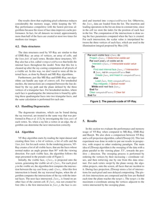 Our results show that exploiting pixel coherence reduces         ated and inserted into computedFaces list. Otherwise,
considerably the memory usage, while keeping the VF-                the f acej data are loaded from the list. The insertion and
Ray performance competitive with the fastest previous al-           loading operations in the list are done in constant time, since
gorithms because the reuse of face data improves cache per-         in the cell we store the index for the position of each face
formance. In fact, for all datasets we tested, approximately        in the list. The computation of the intersections is done us-
more than half of the faces are created at most two times for       ing the face parameters computed when the face is created.
medium size images.                                                 For each intersection, the scalar value is interpolated be-
                                                                    tween the three vertices of each face, which are used in the
4.2. Data structures                                                illumination integral proposed by Max [10].

    The data structures used by VF-Ray are similar to that
of EME-Ray: an array of vertices, an array of cells, and                 For each visible face vf acei do
the Use Set of each vertex. Besides these structures, VF-                 Project vf acei ; // Determine visible set
Ray also has a list, called computedFaces that holds the                  For each pixel p of visible set do
                                                                             Intersect vf acei ; // Interpolate scalar value
internal faces throughout the model. Note that this list is
                                                                            Do
cleaned up after the ray-casting computation of all pixels of
                                                                              Find next internal face f acej ; // Intersection
a visible set. In this way, we don’t need to store all the in-                If f acej not in computedF aces then
ternal faces, as done by Bunyk and ME-Ray algorithms.                            Create f acej and Insert in computedF aces;
    Furthermore, just like ME-Ray and EME-Ray, our algo-                      else
rithm can handle any type of convex cell. For tetrahedral                        Load f acej from computedF aces;
meshes, the intersections are computed between the line de-                   Ray integrate; // Optical model
ﬁned by the ray path and the plane deﬁned by the three                      While exist next face f acej ;
vertices of a triangular face. For hexahedral meshes, where               End For
each face is quadrangular, the intersection is found by split-            Clear computedF aces; // Clear list
ting these quadrangular faces into two triangular faces, and             End For
the same calculation is performed for each one.
                                                                           Figure 2. The pseudo-code of VF-Ray.
4.3. Handling Degeneracies

   The degenerate situations, which can be found during
the ray traversal, are treated in the same way that was per-
formed in Pina et al. [13], by investigating the Use set of
each vertex. So, when a ray hits a vertex or an edge, the al-       5. Results
gorithm can determine the next intersection correctly.
                                                                        In this section we evaluate the performance and memory
4.4. Algorithm                                                      usage of VF-Ray when compared to ME-Ray, EME-Ray
                                                                    and Bunyk. We also show a comparison between VF-Ray
   VF-Ray algorithm starts by reading the input dataset and         and a cell projection algorithm, called ZSweep [4]. This last
creating three lists: a list of vertices, a list of cells and the   experiment was done in order to put our results in perspec-
Use Set list for each vertex. In the rendering process, VF-         tive, with respect to other rendering paradigm. The main
Ray creates a list of all visible faces, that are the faces whose   idea of ZSweep algorithm is the sweeping of the data with a
normal makes an angle greater than 90o with the viewing             plane parallel to the viewing plane XY , towards the pos-
direction. For each visible face, the algorithm follows the         itive z direction. The sweeping process is performed by
steps presented in the pseudo-code of Figure 2.                     ordering the vertices by their increasing z coordinate val-
   Initially, the visible face, vf acei , is projected onto the     ues, and then retrieving one by one from this data struc-
screen, generating the visible set of vf acei . For each pixel      ture. For each vertex swept by the plane sweep, the algo-
p in the visible set, the algorithm ﬁrst computes the intersec-     rithm projects, onto the screen, all faces that are incident to
tion between the ray cast from p and vf acei . After this ﬁrst      it. During face projection, ZSweep stores a list of intersec-
intersection is found, the ray traversal begins, when the al-       tions for each pixel and uses delayed compositing. The pix-
gorithm computes the intersections of the ray with the inter-       els lists intersections are composed and the lists are ﬂushed
nal faces. The next face intersected, f acej , is found on an-      each time the plane reaches the target-z. The target-z is the
other face of the current cell. If f acej was not created be-       maximum z-coordinate among the vertices adjacent to the
fore (this is the ﬁrst intersection in f acej ), the face is cre-   vertex intersected by the sweeping plane.
 
