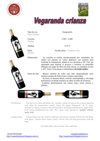 Tipo de uva                                 Tempranillo
                         Type of grape

                         Cosecha                                    2.007 / 2.008
                         Vintage

                         Alcohol                                       13,5 %

                         Suelo                             Arcilla caliza – Calcareus Clay
                         Ground

                         Elaboración         La cosecha se realiza mecánicamente por variedades, las
                                          cuales son puestas en varios depósitos con camisas para
                                          controlar la temperatura, dónde la uva fermenta a 28º. Una vez
                                          terminado para mejorar el proceso y terminar su desarrollo
                                          (filtrado con papel de filtro de 0,65 micras, se estabiliza en frío
                                          a -4ºC. Estos vinos pasan a embotellarse sin ácido málico.

                         Notas de cata      Marcas intensas de color rojo rubí, desprendiendo unos
                                          intensos aromas de frutos rojos y negros especiados.
                                            En boca, se muestra denso, carnoso, aterciopelado y con larga
                                          persistencia en dónde notamos un sabor al roble de la barrica.
                                           Combina perfectamente con carnes rojas, como ciervos y
                                          jabalíes.




     Vinification      The harvest is done mechanics by varieties, which are put on the various deposits
                     with shirts for temperature control, where the grapes fermented 28 ºC. Once
                     finished to improve process and finished their development(filtered by paper filter
                     0,65 micres,estabilization by cold -4ºC), these wines passed to bottled without
                     malic acid.

     Tasting Notes     Colour Ruby red wine intense markings and intense aromas of fruit red and black
                     with spices . Mouth shows dense, meaty, velvety and with long persistence and oak
                     taste.

                                          Excellent tally with red meat , deer and boar


 Ismael Hernández                                                              ismael@onlyheart.es
http://ismaelonlyheart.blogspot.com.es/                          http://yendo-hacia.blogspot.com.es/
 