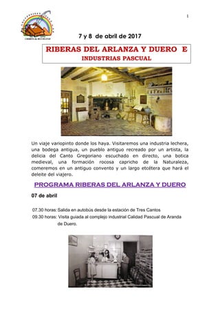 1
7 y 8 de abril de 2017
RIBERAS DEL ARLANZA Y DUERO E
INDUSTRIAS PASCUAL
Un viaje variopinto donde los haya. Visitaremos una industria lechera,
una bodega antigua, un pueblo antiguo recreado por un artista, la
delicia del Canto Gregoriano escuchado en directo, una botica
medieval, una formación rocosa capricho de la Naturaleza,
comeremos en un antiguo convento y un largo etcétera que hará el
deleite del viajero.
PROGRAMA RIBERAS DEL ARLANZA Y DUERO
07 de abril
07.30 horas:Salida en autobús desde la estación de Tres Cantos
09.30 horas: Visita guiada al complejo industrial Calidad Pascual de Aranda
de Duero.
 