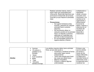 Realizar actividad intensa, diaria y
breve mejor que prolongada pero
infrecuente. Desarrollar ejercicios que
promuevan el desarrollo de la fuerza
muscular ya que mejoran la densidad
ósea.
 Precauciones:
o Se sugiere hidratarse antes,
durante y después de cualquier
actividad física o práctica
deportiva
o Se recomienda utilizar un
vestuario acorde con la actividad
física o el deporte a practicar,
elaborado en materiales que
permitan la fácil transpiración
o Es recomendable practicar en
lugares abiertos y frescos
multiplicación e
hiperplasia
celular, proceso
conocido como
crecimiento. Los
cambios en la
organización y
diferenciación
funcional de
tejidos, órganos y
sistemas son el
resultado del
proceso de
desarrollo o
maduración.
Adultez
 Caminar
 El ciclismo o
pedalear en la
bicicleta
 Nadar,
 Subir escaleras
 Bailar
 Yoga
 Gimnasia
aeróbica de bajo
Los adultos mayores deben tener actividad
física, ya que esta ayuda a:
o Conservar y mantener la fuerza
para poder seguir siendo
independiente.
o Tener más energía para hacer
las cosas que desea hacer.
o Mejorar el equilibrio.
o Prevenir o detener algunas
enfermedades
Erickson cree
que los adultos
se movían a
través de tres
etapas diferentes.
La etapa de la
intimidad frente al
aislamiento inicia
la capacidad para
mantener los
 