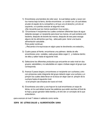 1) Encontraras una bandera de color azul, la cual debes quitar y cavar con
tus manos bajo la tierra, donde encontraras un cordón con, el cual debes
anudar el zapato de tu compañero y el tuyo uno el derecho y el otro el
izquierdo, a si podrás avanzar al segundo nivel.
¡Ojo recuerda que tus manos quedaran muy sucias ¡
2) Encontraras 4 recipientes los cuales contienen diferentes tipos de agua
deberás escoger un recipiente para lavar tus manos, el cual contiene anti
bacteria, después de lavarte las manos, después de ese paso escoge
alguno de los alimentos que hay, adecuado para tener una buena
alimentación saludable .
Para poder continuar.
¡ Recuerda si te equivocas en algún paso te devolverás una estación¡.
3) Cuatro pasos al frente, encontraras una palmera detrás de ella
encontraras unos costales, cada grupo debe coger 2, y meterse dentro
de ellos y saltar hasta el siguiente nivel.
4) Seleccione los diferentes productos que encuentre en este nivel en dos
grupos; saludables y no saludables en cajas o bolsas según el grupo que
corresponda.
5) Avanza 5 pasos largos y encontraras un recipiente con cucharas y otro
con pimpones cada integrante del grupo deberá coger una cuchara y un
pimpón los cuales debe llevar en la boca sin dejar caer el pimpón de la
cuchara hasta el siguiente nivel.
–si el pimpón cae empieza de nuevo el nivel.
6) Encontraras una color y una hoja en la cual encontraras un sopa de
letras, en la cual debes buscar las palabras que están escritas al final de
la hoja y grupo ganador debe leerlas y el otro dar un concepto de lo que
entendieron.
-para avanzar al nivel 7 debes ir saltando como ranita
SOPA DE LETRAS SALUD y ALIMENTACIÒN SANA
 