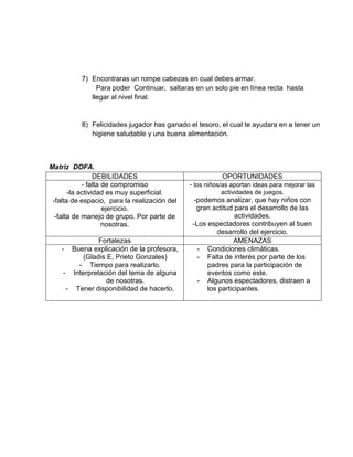 7) Encontraras un rompe cabezas en cual debes armar.
Para poder Continuar, saltaras en un solo pie en línea recta hasta
llegar al nivel final.
8) Felicidades jugador has ganado el tesoro, el cual te ayudara en a tener un
higiene saludable y una buena alimentación.
Matriz DOFA.
DEBILIDADES OPORTUNIDADES
- falta de compromiso
-la actividad es muy superficial.
-falta de espacio, para la realización del
ejercicio.
-falta de manejo de grupo. Por parte de
nosotras.
- los niños/as aportan ideas para mejorar las
actividades de juegos.
-podemos analizar, que hay niños con
gran actitud para el desarrollo de las
actividades.
-Los espectadores contribuyen al buen
desarrollo del ejercicio.
Fortalezas AMENAZAS
- Buena explicación de la profesora,
(Gladis E, Prieto Gonzales)
- Tiempo para realizarlo.
- Interpretación del tema de alguna
de nosotras.
- Tener disponibilidad de hacerlo.
- Condiciones climáticas.
- Falta de interés por parte de los
padres para la participación de
eventos como este.
- Algunos espectadores, distraen a
los participantes.
 