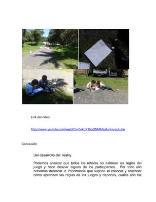 Link del video
https://www.youtube.com/watch?v=5skLXThoQNM&feature=youtu.be
Conclusión
Del desarrollo del reality
Podemos analizar que todos los niño/as no asimilan las reglas del
juego y hace desviar alguno de los participantes. Por todo ello
debemos destacar la importancia que supone el conocer y entender
cómo aprenden las reglas de los juegos y deportes, cuáles son las
 