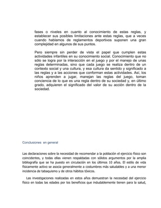 fases o niveles en cuanto al conocimiento de estas reglas, y
establecer sus posibles limitaciones ante estas reglas, que a veces
cuando hablamos de reglamentos deportivos suponen una gran
complejidad en algunos de sus puntos.
Pero siempre sin perder de vista el papel que cumplen estas
actividades infantiles en su conocimiento social. Conocimiento que no
sólo se logra por la interacción en el juego y por el manejo de unas
reglas determinadas, sino que cada juego se realiza dentro de un
contexto social y una cultura, y esa cultura da sentido y significado a
las reglas y a las acciones que conforman estas actividades. Así, los
niños aprenden a jugar, manejan las reglas del juego, toman
conciencia de lo que es una regla dentro de su sociedad y, en último
grado, adquieren el significado del valor de su acción dentro de la
sociedad.
Conclusiones en general
Las declaraciones sobre la necesidad de recomendar a la población el ejercicio físico son
coincidentes, y todas ellas vienen respaldadas con sólidos argumentos por la amplia
bibliografía que se ha puesto en circulación en los últimos 10 años. El estilo de vida
físicamente activo se asocia generalmente a costumbres más saludables y a una menor
incidencia de tabaquismo y de otros hábitos tóxicos.
Las investigaciones realizadas en estos años demuestran la necesidad del ejercicio
físico en todas las edades por los beneficios que indudablemente tienen para la salud,
 
