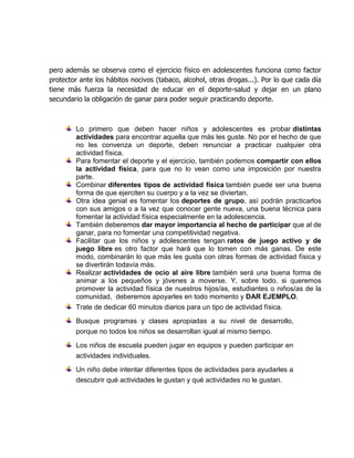 pero además se observa como el ejercicio físico en adolescentes funciona como factor
protector ante los hábitos nocivos (tabaco, alcohol, otras drogas...). Por lo que cada día
tiene más fuerza la necesidad de educar en el deporte-salud y dejar en un plano
secundario la obligación de ganar para poder seguir practicando deporte.
Lo primero que deben hacer niños y adolescentes es probar distintas
actividades para encontrar aquella que más les guste. No por el hecho de que
no les convenza un deporte, deben renunciar a practicar cualquier otra
actividad física.
Para fomentar el deporte y el ejercicio, también podemos compartir con ellos
la actividad física, para que no lo vean como una imposición por nuestra
parte.
Combinar diferentes tipos de actividad física también puede ser una buena
forma de que ejerciten su cuerpo y a la vez se diviertan.
Otra idea genial es fomentar los deportes de grupo, así podrán practicarlos
con sus amigos o a la vez que conocer gente nueva, una buena técnica para
fomentar la actividad física especialmente en la adolescencia.
También deberemos dar mayor importancia al hecho de participar que al de
ganar, para no fomentar una competitividad negativa.
Facilitar que los niños y adolescentes tengan ratos de juego activo y de
juego libre es otro factor que hará que lo tomen con más ganas. De este
modo, combinarán lo que más les gusta con otras formas de actividad física y
se divertirán todavía más.
Realizar actividades de ocio al aire libre también será una buena forma de
animar a los pequeños y jóvenes a moverse. Y, sobre todo, si queremos
promover la actividad física de nuestros hijos/as, estudiantes o niños/as de la
comunidad, deberemos apoyarles en todo momento y DAR EJEMPLO.
Trate de dedicar 60 minutos diarios para un tipo de actividad física.
Busque programas y clases apropiadas a su nivel de desarrollo,
porque no todos los niños se desarrollan igual al mismo tiempo.
Los niños de escuela pueden jugar en equipos y pueden participar en
actividades individuales.
Un niño debe intentar diferentes tipos de actividades para ayudarles a
descubrir qué actividades le gustan y qué actividades no le gustan.
 