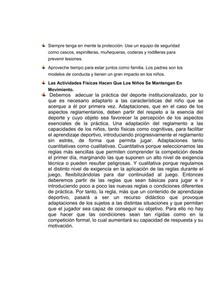 Siempre tenga en mente la protección. Use un equipo de seguridad
como cascos, espinilleras, muñequeras, coderas y rodilleras para
prevenir lesiones.
Aproveche tiempo para estar juntos como familia. Los padres son los
modelos de conducta y tienen un gran impacto en los niños.
Las Actividades Físicas Hacen Que Los Niños Se Mantengan En
Movimiento.
Debemos adecuar la práctica del deporte institucionalizado, por lo
que es necesario adaptarlo a las características del niño que se
acerque a él por primera vez. Adaptaciones, que en el caso de los
aspectos reglamentarios, deben partir del respeto a la esencia del
deporte y cuyo objeto sea favorecer la percepción de los aspectos
esenciales de la práctica. Una adaptación del reglamento a las
capacidades de los niños, tanto físicas como cognitivas, para facilitar
el aprendizaje deportivo, introduciendo progresivamente el reglamento
sin estrés, de forma que permita jugar. Adaptaciones tanto
cuantitativas como cualitativas. Cuantitativa porque seleccionamos las
reglas más sencillas que permiten comprender la competición desde
el primer día, marginando las que suponen un alto nivel de exigencia
técnica o pueden resultar peligrosas. Y cualitativa porque regulamos
el distinto nivel de exigencia en la aplicación de las reglas durante el
juego, flexibilizándolas para dar continuidad al juego. Entonces
deberemos partir de las reglas que sean básicas para jugar e ir
introduciendo poco a poco las nuevas reglas o condiciones diferentes
de práctica. Por tanto, la regla, más que un contenido de aprendizaje
deportivo, pasará a ser un recurso didáctico que provoque
adaptaciones de los sujetos a las distintas situaciones y que permitan
que el jugador sea capaz de conseguir su objetivo. Para ello no hay
que hacer que las condiciones sean tan rígidas como en la
competición formal, lo cual aumentará su capacidad de respuesta y su
motivación.
 