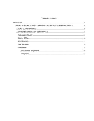 Tabla de contenido
Introducción...................................................................................................................................................4
UNIDAD 3: RECREACION Y DEPORTE: UNA ESTRATEGIA PEDAGÓGICA ...........................5
ANEXO EL PORTAFOLIO.................................................................................................................5
ACTIVIDADES FISICAS Y DEPORTIVAS......................................................................................6
Actividad 2: Reality........................................................................................................................13
Matriz DOFA. ................................................................................................................................16
EVIDENCIAS..................................................................................................................................17
Link del video .................................................................................................................................18
Conclusión......................................................................................................................................18
Conclusiones en general.........................................................................................................19
Infografía.................................................................................................................................22
 