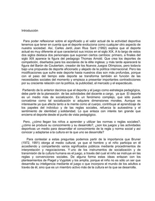 Introducción
Para poder reflexionar sobre el significado y el valor actual de la actividad deportiva
tenemos que tener en cuenta que el deporte evoluciona como cualquier otro aspecto de
nuestra sociedad. Así, Carles Jardí, Joan Rius Sant (1992) explica que el deporte
actual es muy diferente al que caracterizó sus inicios en el siglo XIX. A lo largo de estos
dos siglos destaca dos personajes que suponen ciertos cambios: primero, a finales del
siglo XIX aparece la figura del pedagogo Thomas Arnold. Que crea los deportes de
competición, diseñados para los escolares de la élite inglesa; y más tarde aparecerá la
figura del Barón de Coubertain, creador de los Nuevos Juegos Olímpicos, pero todavía
bajo una propuesta de deporte aficionado y alejado de la política internacional. Pero las
modificaciones que sufre este deporte hasta nuestros días son más profundas, porque
con el paso del tiempo este deporte se transforma también en función de las
necesidades sociales del momento y empieza a presentar importantes contradicciones
por su creciente relación con la política, la publicidad, el mercado y el espectáculo.
Partiendo de lo anterior decimos que el deporte y el juego como estrategia pedagógica,
debe partir de la planeación de las actividades del docente a cargo, ya que El deporte
es un medio más de socialización. Es un fenómeno complejo, que sólo puede
concebirse como tal socialización si adquiere dimensiones morales. Aunque es
interesante ya que afecta tanto a la mente como al cuerpo, contribuye al aprendizaje de
los papeles del individuo y de las reglas sociales, refuerza la autoestima y el
sentimiento de identidad y solidaridad. Lo que enlaza con interés tan grande que
encierra el deporte desde el punto de vista pedagógico.
Pero, ¿cómo llegan los niños a aprender y utilizar las normas o reglas sociales?,
¿cómo se produce su conocimiento y su desarrollo?, ¿son los juegos y las actividades
deportivas un medio para desarrollar el conocimiento de la regla y norma social y así
conocer y adaptarse a la cultura en la que uno se desarrolla?
Para contestar a estas preguntas podemos partir de la importancia que Bruner
(1972, 1991) otorga al medio cultural, ya que el hombre y el niño participa en él
accediendo y compartiendo varios significados públicos mediante procedimientos de
interpretación y negociaciones. Y uno de los instrumentos de socialización y de
transmisión de la cultura humana es el juego, a través del cual el niño se instruye en las
reglas y convenciones sociales. De alguna forma estas ideas enlazan con los
planteamientos de Piaget y Vygotski y los amplía, porque el niño no es sólo un ser que
desarrolla su inteligencia mediante el juego o que incorpora el mundo de los adultos a
través de él, sino que es un miembro activo más de la cultura en la que se desarrolla.
 