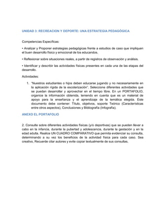 UNIDAD 3: RECREACION Y DEPORTE: UNA ESTRATEGIA PEDAGÓGICA
Competencias Específicas:
• Analizar y Proponer estrategias pedagógicas frente a estudios de caso que impliquen
el buen desarrollo físico y emocional de los educandos.
• Reflexionar sobre situaciones reales, a partir de registros de observación y análisis.
• Identificar y describir las actividades físicas presentes en cada una de las etapas del
desarrollo.
Actividades:
1. “Nuestros estudiantes o hijos deben educarse jugando y no necesariamente en
la aplicación rígida de la escolarización”. Seleccione diferentes actividades que
se puedan desarrollar y aprovechar en el tiempo libre. En un PORTAFOLIO,
organice la información obtenida, teniendo en cuenta que es un material de
apoyo para la enseñanza y el aprendizaje de la temática elegida. Este
documento debe contener: Título, objetivos, soporte Teórico (Características
entre otros aspectos), Conclusiones y Bibliografía (Infografía).
ANEXO EL PORTAFOLIO
2. Consulte sobre diferentes actividades físicas (y/o deportivas) que se pueden llevar a
cabo en la infancia, durante la pubertad y adolescencia, durante la gestación y en la
edad adulta. Realice UN CUADRO COMPARATIVO que permita evidenciar su consulta,
determinando a su vez los beneficios de la actividad física para cada caso. Sea
creativo, Recuerde citar autores y evite copiar textualmente de sus consultas.
 