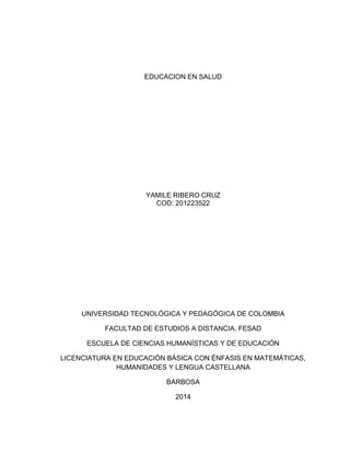 EDUCACION EN SALUD
YAMILE RIBERO CRUZ
COD: 201223522
UNIVERSIDAD TECNOLÓGICA Y PEDAGÓGICA DE COLOMBIA
FACULTAD DE ESTUDIOS A DISTANCIA. FESAD
ESCUELA DE CIENCIAS HUMANÍSTICAS Y DE EDUCACIÓN
LICENCIATURA EN EDUCACIÓN BÁSICA CON ÉNFASIS EN MATEMÁTICAS,
HUMANIDADES Y LENGUA CASTELLANA
BARBOSA
2014
 