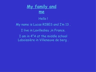 My family and me Hello ! My name is Lucas RIBES and I’m 13 . I live in Lavilledieu ,in France. I am in 4°A at the middle school Laboissière in Villeneuve de berg . 