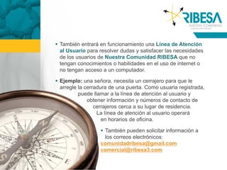  También entrará en funcionamiento una Línea de Atención
  al Usuario para resolver dudas y satisfacer las necesidades
  de los usuarios de Nuestra Comunidad RIBESA que no
  tengan conocimientos o habilidades en el uso de internet o
  no tengan acceso a un computador.

 Ejemplo: una señora, necesita un cerrajero para que le
  arregle la cerradura de una puerta. Como usuaria registrada,
          puede llamar a la línea de atención al usuario y
              obtener información y números de contacto de
                 cerrajeros cerca a su lugar de residencia.
                  La línea de atención al usuario operará
                    en horarios de oficina.

                   También pueden solicitar información a
                    los correos electrónicos:
                  comunidadribesa@gmail.com
                  comercial@ribesa3.com
 