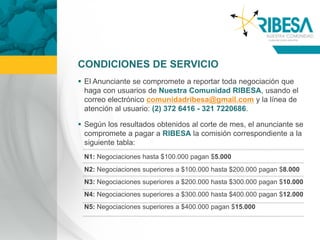 CONDICIONES DE SERVICIO
 El Anunciante se compromete a reportar toda negociación que
  haga con usuarios de Nuestra Comunidad RIBESA, usando el
  correo electrónico comunidadribesa@gmail.com y la línea de
  atención al usuario: (2) 372 6416 - 321 7220686.

 Según los resultados obtenidos al corte de mes, el anunciante se
  compromete a pagar a RIBESA la comisión correspondiente a la
  siguiente tabla:
 N1: Negociaciones hasta $100.000 pagan $5.000
 N2: Negociaciones superiores a $100.000 hasta $200.000 pagan $8.000
 N3: Negociaciones superiores a $200.000 hasta $300.000 pagan $10.000
 N4: Negociaciones superiores a $300.000 hasta $400.000 pagan $12.000
 N5: Negociaciones superiores a $400.000 pagan $15.000
 