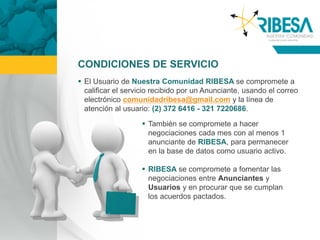CONDICIONES DE SERVICIO
 El Usuario de Nuestra Comunidad RIBESA se compromete a
  calificar el servicio recibido por un Anunciante, usando el correo
  electrónico comunidadribesa@gmail.com y la línea de
  atención al usuario: (2) 372 6416 - 321 7220686.

                    También se compromete a hacer
                     negociaciones cada mes con al menos 1
                     anunciante de RIBESA, para permanecer
                     en la base de datos como usuario activo.

                    RIBESA se compromete a fomentar las
                     negociaciones entre Anunciantes y
                     Usuarios y en procurar que se cumplan
                     los acuerdos pactados.
 