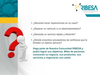  ¿Necesita hacer reparaciones en su casa?

 ¿Reparar un vehículo o un electrodoméstico?

 ¿Necesita un servicio rápido y eficiente?

 ¿Dónde encontrar proveedores de confianza que le
  brinden un óptimo servicio?

 Haga parte de Nuestra Comunidad RIBESA y
 podrá lograr sus objetivos. Miles de personas
 conocerán su negocio, sus productos, sus
 servicios y negociarán con usted.
 