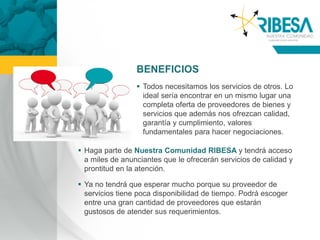 BENEFICIOS
                  Todos necesitamos los servicios de otros. Lo
                   ideal sería encontrar en un mismo lugar una
                   completa oferta de proveedores de bienes y
                   servicios que además nos ofrezcan calidad,
                   garantía y cumplimiento, valores
                   fundamentales para hacer negociaciones.

 Haga parte de Nuestra Comunidad RIBESA y tendrá acceso
  a miles de anunciantes que le ofrecerán servicios de calidad y
  prontitud en la atención.

 Ya no tendrá que esperar mucho porque su proveedor de
  servicios tiene poca disponibilidad de tiempo. Podrá escoger
  entre una gran cantidad de proveedores que estarán
  gustosos de atender sus requerimientos.
 