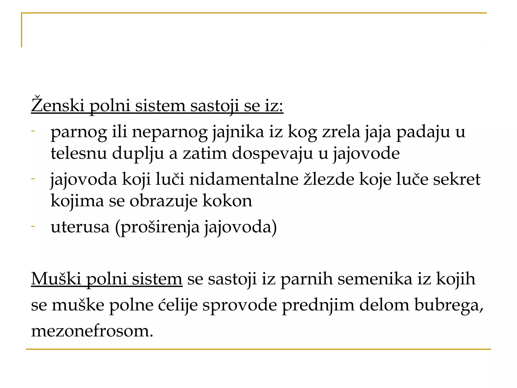 Ženski polni sistem sastoji se iz:
- parnog ili neparnog jajnika iz kog zrela jaja padaju u
telesnu duplju a zatim dospevaju u jajovode
- jajovoda koji luči nidamentalne žlezde koje luče sekret
kojima se obrazuje kokon
- uterusa (proširenja jajovoda)
Muški polni sistem se sastoji iz parnih semenika iz kojih
se muške polne ćelije sprovode prednjim delom bubrega,
mezonefrosom.
 