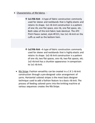  Characteristics of Rib fabrics :
 1x1 Rib Knit - A type of fabric construction commonly
used for sleeve and neckbands that is highly elastic and
retains its shape. 1x1 rib knit construction is a pattern
of one rib, one flat space, one rib, one flat space, etc.
Both sides of this knit fabric look identical. The ATC
Pitch Fleece Jacket, style #F221, has 1x1 rib knit on the
cuffs as well as the bottom hem.
 1x2 Rib Knit –A type of fabric construction commonly
used for sleeve and neckbands that is highly elastic and
retains its shape. 1x2 rib knit construction is a pattern
of one rib, two flat spaces, one rib, two flat spaces, etc.
1x2 rib knit has a chunkier appearance in comparison
to 1x1 rib knit.
 Rib Stripe :Fashion versatility can be created in a 1 X 1 rib knit
construction through a pre-designed color arrangement of
yarns. Horizontal colored stripes is the most basic designer
technique used to add a fashion feature to a basic rib knit. The
process of feeding colored yarns into the knitting machine at
various sequences creates the Rib Stripe.
 